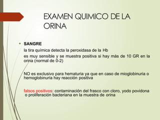 EXAMEN QUIMICO DE LA
ORINA
• SANGRE
la tira química detecta la peroxidasa de la Hb
es muy sensible y se muestra positiva si hay más de 10 GR en la
orina (normal de 0-2)
NO es exclusivo para hematuria ya que en caso de mioglobinuria o
hemoglobinuria hay reacción positiva
falsos positivos: contaminación del frasco con cloro, yodo povidona
o proliferación bacteriana en la muestra de orina
 