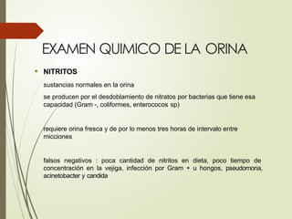 EXAMEN QUIMICO DE LA ORINA
• NITRITOS
sustancias normales en la orina
se producen por el desdoblamiento de nitratos por bacterias que tiene esa
capacidad (Gram -, coliformes, enterococos sp)
requiere orina fresca y de por lo menos tres horas de intervalo entre
micciones
falsos negativos : poca cantidad de nitritos en dieta, poco tiempo de
concentración en la vejiga, infección por Gram + u hongos, pseudomona,
acinetobacter y candida
 
