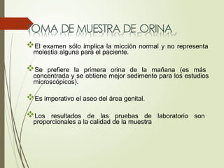 TOMA DE MUESTRA DE ORINA
El examen sólo implica la micción normal y no representa
molestia alguna para el paciente.
Se prefiere la primera orina de la mañana (es más
concentrada y se obtiene mejor sedimento para los estudios
microscópicos).
Es imperativo el aseo del área genital.
Los resultados de las pruebas de laboratorio son
proporcionales a la calidad de la muestra
 