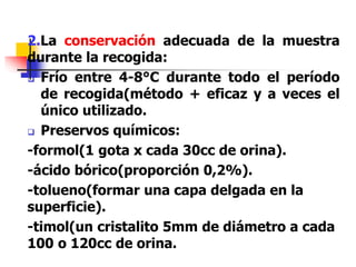 2.La conservación adecuada de la muestra
durante la recogida:
 Frío entre 4-8°C durante todo el período
de recogida(método + eficaz y a veces el
único utilizado.
 Preservos químicos:
-formol(1 gota x cada 30cc de orina).
-ácido bórico(proporción 0,2%).
-tolueno(formar una capa delgada en la
superficie).
-timol(un cristalito 5mm de diámetro a cada
100 o 120cc de orina.
 