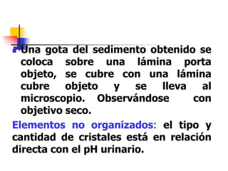  Una gota del sedimento obtenido se
coloca sobre una lámina porta
objeto, se cubre con una lámina
cubre objeto y se lleva al
microscopio. Observándose con
objetivo seco.
Elementos no organizados: el tipo y
cantidad de cristales está en relación
directa con el pH urinario.
 