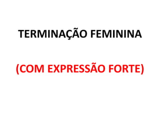 TERMINAÇÃO FEMININA
(COM EXPRESSÃO FORTE)
 
