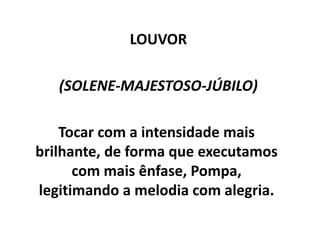 LOUVOR
(SOLENE-MAJESTOSO-JÚBILO)
Tocar com a intensidade mais
brilhante, de forma que executamos
com mais ênfase, Pompa,
legitimando a melodia com alegria.
 