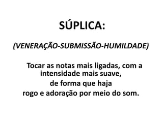 SÚPLICA:
(VENERAÇÃO-SUBMISSÃO-HUMILDADE)
Tocar as notas mais ligadas, com a
intensidade mais suave,
de forma que haja
rogo e adoração por meio do som.
 