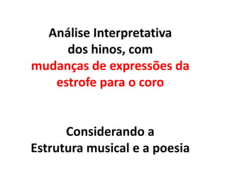 Análise Interpretativa
dos hinos, com
mudanças de expressões da
estrofe para o coro
Considerando a
Estrutura musical e a poesia
 