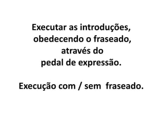 Executar as introduções,
obedecendo o fraseado,
através do
pedal de expressão.
Execução com / sem fraseado.
 