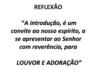 REFLEXÃO
“A introdução, é um
convite ao nosso espírito, a
se apresentar ao Senhor
com reverência, para
LOUVOR E ADORAÇÃO”
 