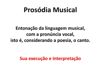 Prosódia Musical
Entonação da linguagem musical,
com a pronúncia vocal,
isto é, considerando a poesia, o canto.
Sua execução e Interpretação
 