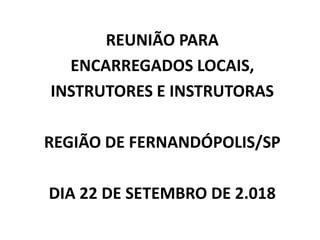 REUNIÃO PARA
ENCARREGADOS LOCAIS,
INSTRUTORES E INSTRUTORAS
REGIÃO DE FERNANDÓPOLIS/SP
DIA 22 DE SETEMBRO DE 2.018
 