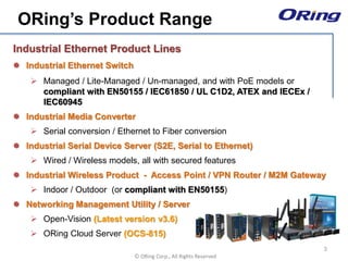 Ⓒ ORing Corp., All Rights Reserved
Industrial Ethernet Product Lines
 Industrial Ethernet Switch
 Managed / Lite-Managed / Un-managed, and with PoE models or
compliant with EN50155 / IEC61850 / UL C1D2, ATEX and IECEx /
IEC60945
 Industrial Media Converter
 Serial conversion / Ethernet to Fiber conversion
 Industrial Serial Device Server (S2E, Serial to Ethernet)
 Wired / Wireless models, all with secured features
 Industrial Wireless Product - Access Point / VPN Router / M2M Gateway
 Indoor / Outdoor (or compliant with EN50155)
 Networking Management Utility / Server
 Open-Vision (Latest version v3.6)
 ORing Cloud Server (OCS-815)
ORing’s Product Range
3
 