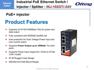 Ⓒ ORing Corp., All Rights Reserved
Product Features
50
 Supports 2x10/100/1000Base-T(X) for power and
data output
 Fully compliant with IEEE802.3at/802.3af
 Auto protection for Over Voltage Power Input and
over current output
 Supports Power Output up to 30Watts* for each
ports
 Supports Power Input range from 12Vdc to 57Vdc
(-24V model)
 IP-30 Rugged Case Design
 DIN-Rail and Wall Mount Design
Industrial PoE Ethernet Switch /
Injector / Splitter : INJ-102GT/-24V
PoE+ injector
 