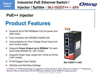 Ⓒ ORing Corp., All Rights Reserved
Product Features
52
 Supports 2x10/100/1000Base-T(X) for power and
data output
 Fully compliant with IEEE802.3at/802.3af
 Auto protection for Over Voltage Power Input and
over current output
 Supports Power Output up to 90Watts* for each
ports (total 90Watts for -24V model)
 Supports Power Input range from 12Vdc to 57Vdc
(-24V model)
 IP-30 Rugged Case Design
 DIN-Rail and Wall Mount Design
Industrial PoE Ethernet Switch /
Injector / Splitter : INJ-102GT++ / -24V
*LTPoE++TM PSE technology is applied on this product. Only when an LTPoE++ TM Powered
Device (PD) is attached can the PSE port deliver up to 90W of output power
PoE++ injector
INJ-102GT++-24V
 