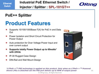 Ⓒ ORing Corp., All Rights Reserved
Product Features
54
 Supports 10/100/1000Base-T(X) for PoE In and Data
Out
 Power Isolation and Short Circuit Protection for
Power Output
 Auto protection for Over Voltage Power Input and
over current output
 Supports totally Power Output up to 60watts*
with 24Vdc
 IP-30 Rugged Case Design
 DIN-Rail and Wall Mount Design
Industrial PoE Ethernet Switch /
Injector / Splitter : SPL-101GT++
*LTPoE++TM PSE technology is applied on this product. Only when an LTPoE++ TM Powered
Device (PD) is attached can the PSE port deliver up to 90W of output power
PoE++ Splitter
 