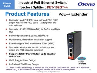 Ⓒ ORing Corp., All Rights Reserved
Product Features
55
 Supports 1 port PoE P.D. input to 2 port POE P.S.E
output with 10/100/1000 Base-T(X) for power and
data extender
 Supports 10/100/1000Base-T(X) for PoE In and Data
Out
 Fully compliant with IEEE802.3at/802.3af
 Multiple unit , daisy-chain installation support
 Extend range of PoE to additional 300m (984ft)
 Support external power input to enhance power
output and POE distance extension
 Supports totally Power Output up to 90watts*
with 24Vdc
 IP-30 Rugged Case Design
 IN-Rail and Wall Mount Design
Under
development
Industrial PoE Ethernet Switch /
Injector / Splitter : PET-102GT++
*LTPoE++TM PSE technology is applied on this product. Only when an LTPoE++ TM Powered
Device (PD) is attached can the PSE port deliver up to 90W of output power
PoE++ Extender
Sample
2015/Q4/E
 