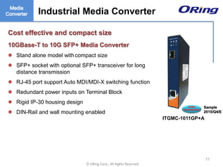Ⓒ ORing Corp., All Rights Reserved
Industrial Media Converter
Cost effective and compact size
10GBase-T to 10G SFP+ Media Converter
 Stand alone model withcompact size
 SFP+ socket with optional SFP+ transceiver for long
distance transmission
 RJ-45 port support Auto MDI/MDI-X switching function
 Redundant power inputs on Terminal Block
 Rigid IP-30 housing design
 DIN-Rail and wall mounting enabled
77
Industrial Media Converter
ITGMC-1011GP+A
Under
development
Sample
2015/Q4/E
 