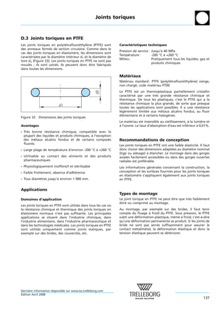 Joints toriques



D.3 Joints toriques en PTFE
Les joints toriques en polytetrafluorethylene (PTFE) sont
                               ´        ´    `                   Caracteristiques techniques
                                                                       ´
des anneaux fermes de section circulaire. Comme dans le
                    ´
                                                                 Pression de service : Jusqu’a 40 MPa
                                                                                             `
cas des joints toriques en elastomere, les dimensions sont
                             ´       `
                                                                 Temperature :
                                                                       ´               -200 °C a +260 °C
                                                                                               `
caracterisees par le diametre interieur d1 et le diametre de
        ´ ´                `       ´                 `
                                                                 Milieu :              Pratiquement tous les liquides, gaz et
tore d2 (Figure 33). Les joints toriques en PTFE ne sont pas
                                                                                       produits chimiques
moules ; ils sont usines. Ils peuvent donc etre fabriques
      ´                 ´                      ˆ           ´
dans toutes les dimensions.

                                                                 Materiaux
                                                                    ´
                                                                 Materiau standard : PTFE (polytetrafluorethylene) vierge,
                                                                     ´                          ´        ´    `
                                                                 non charge, code materiau PT00
                                                                          ´           ´


                                                    d2
                                                                 Le PTFE est un thermoplastique partiellement cristallin
                                                                 caracterise par une tres grande resistance chimique et
                                                                        ´ ´              `           ´
                                                                 thermique. De tous les plastiques, c’est le PTFE qui a la
                                                                 resistance chimique la plus grande, de sorte que presque
                                                                   ´
                          d1
                                                                 toutes les applications sont possibles. Il a une resistance
                                                                                                                   ´
                                                                 legerement limitee aux metaux alcalins fondus, au fluor
                                                                   ´ `             ´        ´
                                                                 elementaire et a certains halogenes.
                                                                  ´ ´            `              `
Figure 33   Dimensions des joints toriques
                                                                 Le materiau est insensible au vieillissement, a la lumiere et
                                                                        ´                                        `      `
Avantages                                                        a l’ozone. Le taux d’absorption d’eau est inferieur a 0,01%.
                                                                 `                                             ´      `
- Tres bonne resistance chimique, compatible avec la
     `           ´
  plupart des liquides et produits chimiques, a l’exception
                                              `
  des metaux alcalins fondus et de certains composes
         ´                                                ´      Recommandations de conception
  fluores.
       ´                                                         Les joints toriques en PTFE ont une faible elasticite. Il faut
                                                                                                            ´        ´
- Large plage de temperature d’environ -200 °C a +260 °C
                     ´                         `                 donc choisir des dimensions adaptees au diametre nominal
                                                                                                    ´           `
                                                                 (tige ou alesage) a etancher. Le montage dans des gorges
                                                                             ´       ` ´
- Utilisable au contact des aliments et des produits             axiales facilement accessibles ou dans des gorges ouvertes
  pharmaceutiques                                                radiales est preferable.
                                                                                 ´ ´
- Physiologiquement inoffensif et sterilisable
                                    ´                            Les informations generales concernant la construction, la
                                                                                     ´ ´
- Faible frottement, absence d’adherence
                                  ´                              conception et les surfaces fournies pour les joints toriques
                                                                 en elastomere s’appliquent egalement aux joints toriques
                                                                     ´      `                 ´
- Tous diametres jusqu’a environ 1 000 mm.
           `           `                                         en PTFE.


Applications
                                                                 Types de montage
Domaines d’application                                           Le joint torique en PTFE ne peut etre que tres faiblement
                                                                                                  ˆ          `
                                                                 etire ou comprime au montage.
                                                                 ´ ´               ´
Les joints toriques en PTFE sont utilises dans tous les cas ou
                                       ´                     `
la resistance chimique et thermique des joints toriques en
    ´                                                            Au montage, par exemple sur des brides, il faut tenir
elastomere normaux n’est pas suffisante. Les principales
 ´       `                                                       compte du fluage a froid du PTFE. Sous pression, le PTFE
                                                                                    `
applications se situent dans l’industrie chimique, dans          subit une deformation plastique, meme a froid, c’est-a-dire
                                                                               ´                    ˆ     `           `
l’industrie alimentaire, dans l’industrie pharmaceutique et      qu’une deformation permanente se produit. Si les joints de
                                                                           ´
dans les technologies medicales. Les joints toriques en PTFE
                         ´                                       bride ne sont pas serres suffisamment pour assurer le
                                                                                         ´
sont utilises uniquement comme joints statiques, par
            ´                                                    contact metal/metal, la deformation elastique et donc la
                                                                             ´    ´        ´           ´
exemple sur des brides, des couvercles, etc.                     tension elastique peuvent se deteriorer.
                                                                         ´                     ´ ´




Derniere information disponible sur www.tss.trelleborg.com
      `
´
Edition Avril 2008
                                                                                                                          137
 