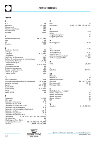 Joints toriques



Index
A                                                                F
ACS                                                        29    FDA                                                        29
Adherence
    ´                                                137, 145    Frottement                     38, 41, 137, 139, 145-146, 151
Allongement                                               133
American Standards                                        115    G
Antiadherence
         ´                                                146    Gonflement                                                 9-10
Autorites
       ´                                                29-30    Gorge                                                         3
                                                                 Gorge rectangulaire                                          44
B                                                                Gorge trapezoıdale
                                                                            ´ ¨                                               44
Bagues anti-extrusion                            44, 133, 140
BAM                                                        29    H
BfR                                                     29-30    Homologation                                              29-30
Broutage                                                  132
                                                                 J
C                                                                Jeu                                                       42-43
Chanfreins d’entree
                  ´                                         42   Jeu d’extrusion                                               7
Chimique                                                  137    Jeux d’extrusion                                          7, 41
Chimiques                                          9, 41, 132    Joint torique FEP                                           132
Chloroprene`                                                 5   Joints toriques en Isolast®                             37, 132
Coefficient de frottement                                 132    Joints toriques en PTFE                                     132
Coffrets de maintenance de joints toriques                131
Compatibilite chimique
             ´                                        5, 8, 10
Composes chimiques
         ´                                                   7
                                                                 K
Compression                                     4, 38-39, 150    KTW                                                     30, 150
Compression initiale                                        38
Conception des gorges                                       42   L
Contact avec les aliments                                 132    Labs-free                                              150-151
Criteres de qualite
    `             ´                                       129
Criteres qualite
    `          ´                                          152    M
                                                                 Marques                                                      5
D                                                                Materiaux
                                                                    ´                                                        29
Defaut de forme
 ´                                                        129    Materiaux standard
                                                                    ´                                                     5, 31
Deformation remanente apres compression
 ´            ´          `                       7, 10, 31-34    Montage                                       38, 136-137, 140
Duree de stockage
   ´                                                      152    Montage axial                                           40, 45
Durete
     ´                                              26, 31-34    Montage radial                                              40
Durete IRHD
     ´                                                     26
Durete Shore
     ´                                             7, 48, 125    N
DVGW                                                    29-30    Nitrile-butadiene hydrogene
                                                                               `         ´ ´                                   9
DVGW W270                                                  29    Norme americaine
                                                                             ´                                                48
                                                                 Norme britannique                                            48
E                                                                Norme japonaise                                              48
´
Ecrasement                                            39, 150    Norme militaire                                              48
Effet Joule                                                41    NSF                                                          30
´
Elastomere chloroprene
        `            `                                    6, 9
´
Elastomere fluore FKM
        `         ´                                          5   O
´
Elastomere fluorosilicone FVMQ
        `                                                    5   Oxygene
                                                                     `                                          6, 140, 152-153
´
Elastomere nitrile-butadiene
        `                  `                              6, 8
´
Elastomere nitrile-butadiene hydrogene
        `                  `           ´ ´                   6
´
Elastomere perfluore
        `            ´                                  5-6, 9
´
Elastomere polyacrylate
        `                                                 6, 9
´
Elastomere polyacrylate ACM
        `                                                    5
´
Elastomeres
        `              5, 7-9, 26, 43, 127, 140, 146, 151-152
´
Etat de surface                                            43
´
Ethylene-propylene-diene
      `         `      `                                     5
Exemple de commande               48, 136, 138, 146, 149, 151
Extrusion                              7, 43-44, 139-140, 143




                                                                       Derniere information disponible sur www.tss.trelleborg.com
                                                                            `
                                                                                                               ´
                                                                                                               Edition Avril 2008
154
 