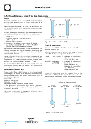 Joints toriques



B.1.3 Caracteristiques et controle des elastomeres
            ´                  ˆ       ´      `
Durete
     ´
                                                                           Shore A                 Shore D
L’une des proprietes les plus souvent citees concernant les
                ´ ´                      ´
polymeres est la durete. Mais les valeurs peuvent preter a
      `                ´                             ˆ    `
confusion.
                                                                                  1,25 + 0,15 mm            1,25 + 0,15 mm
La durete est la resistance d’un corps a la penetration par
        ´         ´                    `     ´ ´
un corps plus dur, de forme standard et sous une charge
determinee.
 ´        ´
Il existe deux modes operatoires pour les essais de durete
                         ´                                ´
sur des echantillons et des pieces finies en elastomere :
          ´                   `              ´      `
1. Shore A/D                                                                      0,79 + 0,01 mm
   selon ISO 868 / ISO 7619 / DIN 53 505 /
   ASTM D 2240
   Mesures sur echantillons
               ´                                                Figure 5 Penetrateur Shore A / D
                                                                          ´ ´
2. Durometre IRHD (degre international de durete
           `              ´                     ´
   du caoutchouc) selon ISO 48 / ASTM 1414 et 1415              Essais de durete IRHD
                                                                               ´
   Mesures sur echantillons et pieces finies
               ´                 `
                                                                L’essai de durete IRHD est utilise avec des echantillons ou
                                                                                ´                ´          ´
L’echelle de durete s’etend de 0 (durete minimale) a 100
   ´                ´ ´                 ´          `
                                                                avec des produits finis.
(durete maximale). Les valeurs mesurees dependent des
       ´                              ´    ´
qualites elastiques des elastomeres, notamment de la
       ´ ´                ´      `                              L’epaisseur du materiau est fonction de la plage de durete.
                                                                  ´                 ´                                    ´
resistance a la traction.
 ´         `                                                    Selon ISO 48, il y a deux gammes de durete. ´
L’essai doit etre effectue a des temperatures de 23 ±2°C - au
             ˆ            ´ `         ´                         Faible :     10 a 35 DIDC
                                                                                `            ) Epaisseur de l’echantillon
                                                                                               ´              ´
plus tot 16 heures apres la derniere vulcanisation (etape de
      ˆ                 `           `                ´                                         10 a 15 mm /
                                                                                                   `
fabrication). Si d’autres temperatures sont utilisees, elles
                                  ´                 ´                                          mode operatoire “L“
                                                                                                         ´
doivent etre mentionnees dans le rapport d’essai.
          ˆ               ´                                     Normale : superieure
                                                                              ´              ) Epaisseur de l’echantillon
                                                                                               ´              ´
                                                                          a 35 DIDC
                                                                          `                    8 a 10 mm /
                                                                                                 `
Les essais doivent etre effectues uniquement avec des
                    ˆ           ´
                                                                                               mode operatoire “N“
                                                                                                         ´
echantillons qui n’ont pas ete soumis a des sollicitations
´                          ´ ´        `                                                        ´
                                                                                               Epaisseur de l’echantillon
                                                                                                              ´
mecaniques.
  ´
                                                                                               1,5 a 2,5 mm /
                                                                                                    `
Essais de durete Shore A / D
               ´                                                                               mode operatoire “M“
                                                                                                         ´
Le durometre Shore A (penetrateur de forme pyramidale)
             `             ´ ´
convient pour les duretes de 10 a 90. Pour les echantillons
                         ´        `               ´             La durete determinee avec des produits finis ou des
                                                                          ´  ´       ´
de durete superieure, il faut utiliser le durometre Shore D
           ´     ´                              `               echantillons differe de la durete determinee a partir
                                                                ´                `              ´    ´       ´   `
(penetrateur a pointe).
   ´ ´         `                                                d’eprouvettes, notamment lorsque la surface est courbe.
                                                                  ´
´
Eprouvette :
Diametre mini 30 mm
       `
´
Epaisseur mini 6 mm                                                                    Poteau verticalement porté
Faces superieure et inferieure lisses et planes
             ´         ´
Si les eprouvettes sont minces, pour obtenir l’epaisseur
         ´                                          ´                    Doux,                 Normal,              Normal,
minimale, on peut superposer 3 couches de 2 mm                       ISO 48 “L” /           ISO 48 “N ” /        ISO 48 “M” /
d’epaisseur minimum.
  ´                                                                      “CL”                   “CNL”                “CM”
La mesure est effectuee en trois points differents a une
                     ´                      ´      `
distance et a un moment determines.
            `            ´        ´




                                                                                                                     0,4 mm

                                                                                               2,5 mm
                                                                           5 mm


                                                                Figure 6 Penetrateur IRHD
                                                                          ´ ´




                                                                     Derniere information disponible sur www.tss.trelleborg.com
                                                                          `
                                                                                                             ´
                                                                                                             Edition Avril 2008
26
 