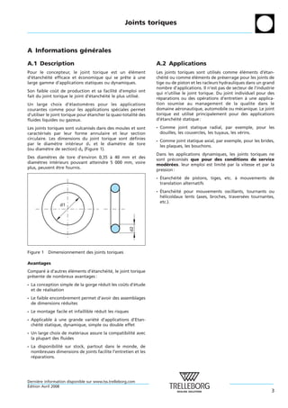 Joints toriques



A Informations generales
                ´ ´

A.1 Description                                                   A.2 Applications
Pour le concepteur, le joint torique est un element
                                               ´ ´                Les joints toriques sont utilises comme elements d’etan-
                                                                                                   ´           ´ ´        ´
d’etancheite efficace et economique qui se prete a une
   ´    ´ ´              ´                   ˆ    `               cheite ou comme elements de preserrage pour les joints de
                                                                       ´ ´            ´ ´            ´
large gamme d’applications statiques ou dynamiques.               tige ou de piston et les racleurs hydrauliques dans un grand
                                                                  nombre d’applications. Il n’est pas de secteur de l’industrie
Son faible cout de production et sa facilite d’emploi ont
               ˆ                              ´
                                                                  qui n’utilise le joint torique. Du joint individuel pour des
fait du joint torique le joint d’etancheite le plus utilise.
                                 ´     ´ ´                ´
                                                                  reparations ou des operations d’entretien a une applica-
                                                                    ´                      ´                       `
Un large choix d’elastomeres pour les applications
                         ´      `                                 tion soumise au management de la qualite dans le
courantes comme pour les applications speciales permet
                                               ´                  domaine aeronautique, automobile ou mecanique. Le joint
                                                                              ´                               ´
d’utiliser le joint torique pour etancher la quasi-totalite des
                                  ´                       ´       torique est utilise principalement pour des applications
                                                                                      ´
fluides liquides ou gazeux.                                       d’etancheite statique :
                                                                      ´    ´ ´

Les joints toriques sont vulcanises dans des moules et sont
                                 ´                                - Comme joint statique radial, par exemple, pour les
caracterises par leur forme annulaire et leur section
       ´ ´                                                          douilles, les couvercles, les tuyaux, les verins.
                                                                                                               ´
circulaire. Les dimensions du joint torique sont definies
                                                     ´
                                                                  - Comme joint statique axial, par exemple, pour les brides,
par le diametre interieur d1 et le diametre de tore
               `       ´                      `
                                                                    les plaques, les bouchons.
(ou diametre de section) d2 (Figure 1).
           `
                                                                  Dans les applications dynamiques, les joints toriques ne
Des diametres de tore d’environ 0,35 a 40 mm et des
          `                            `
                                                                  sont preconises que pour des conditions de service
                                                                           ´   ´
diametres interieurs pouvant atteindre 5 000 mm, voire
      `       ´
                                                                  moderees. leur emploi est limite par la vitesse et par la
                                                                        ´ ´                      ´
plus, peuvent etre fournis.
               ˆ
                                                                  pression :
                                                                    ´
                                                                  - Etancheite de pistons, tiges, etc. a mouvements de
                                                                           ´ ´                         `
                                                                    translation alternatifs
                                                                    ´
                                                                  - Etancheite pour mouvements oscillants, tournants ou
                                                                             ´ ´
                                                                    helicoıdaux lents (axes, broches, traversees tournantes,
                                                                      ´    ¨                                 ´
                                                                    etc.).
                 d1
                                                        d2




Figure 1 Dimensionnement des joints toriques

Avantages
Compare a d’autres elements d’etancheite, le joint torique
        ´ `        ´ ´        ´     ´ ´
presente de nombreux avantages :
  ´
- La conception simple de la gorge reduit les couts d’etude
                                    ´           ˆ     ´
  et de realisation
         ´
- Le faible encombrement permet d’avoir des assemblages
  de dimensions reduites
                 ´
- Le montage facile et infaillible reduit les risques
                                    ´
- Applicable a une grande variete d’applications d’Etan-
               `                ´ ´
  cheite statique, dynamique, simple ou double effet
    ´ ´
- Un large choix de materiaux assure la compatibilite avec
                         ´                          ´
  la plupart des fluides
- La disponibilite sur stock, partout dans le monde, de
                 ´
  nombreuses dimensions de joints facilite l’entretien et les
  reparations.
   ´




Derniere information disponible sur www.tss.trelleborg.com
      `
´
Edition Avril 2008
                                                                                                                             3
 