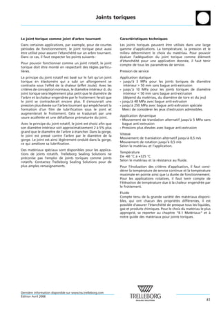 Joints toriques



Le joint torique comme joint d’arbre tournant                     Caracteristiques techniques
                                                                        ´
Dans certaines applications, par exemple, pour de courtes         Les joints toriques peuvent etre utilises dans une large
                                                                                              ˆ           ´
periodes de fonctionnement, le joint torique peut aussi
  ´                                                               gamme d’applications. La temperature, la pression et le
                                                                                                 ´
etre utilise pour assurer l’etancheite sur un arbre tournant.
ˆ          ´                ´      ´ ´                            milieu determinent le choix du materiau. Pour pouvoir
                                                                           ´                            ´
Dans ce cas, il faut respecter les points suivants :              evaluer l’adequation du joint torique comme element
                                                                  ´            ´                                   ´ ´
                                                                  d’etancheite pour une application donnee, il faut tenir
                                                                    ´      ´ ´                              ´
Pour pouvoir fonctionner comme un joint rotatif, le joint
                                                                  compte de tous les parametres de service.
                                                                                           `
torique doit etre monte en respectant des regles particu-
             ˆ        ´                    `
lieres.
  `                                                               Pression de service
Le principe du joint rotatif est base sur le fait qu’un joint
                                     ´                            Application statique
torique en elastomere qui a subi un allongement se
               ´       `                                          - jusqu’a 5 MPa pour les joints toriques de diametre
                                                                              `                                           `
contracte sous l’effet de la chaleur (effet Joule). Avec les         interieur > 50 mm sans bague anti-extrusion
                                                                          ´
criteres de conception normaux, le diametre interieur d1 du
    `                                     `       ´               - jusqu’a 10 MPa pour les joints toriques de diametre
                                                                             `                                            `
joint torique sera legerement plus petit que le diametre de
                     ´ `                              `              interieur < 50 mm sans bague anti-extrusion
                                                                          ´
l’arbre et la chaleur engendree par le frottement ferait que
                              ´                                      (depend du materiau, du diametre de tore et du jeu)
                                                                        ´              ´            `
le joint se contracterait encore plus. Il s’ensuivrait une        - jusqu’a 40 MPa avec bague anti-extrusion
                                                                            `
pression plus elevee sur l’arbre tournant qui empecherait la
                ´  ´                                ˆ             - jusqu’a 250 MPa avec bague anti-extrusion speciale
                                                                            `                                     ´
formation d’un film de lubrification sous le joint et               Merci de considerer les jeux d’extrusion admissibles.
                                                                                     ´
augmenterait le frottement. Cela se traduirait par une
                                                                  Application dynamique
usure acceleree et une defaillance prematuree du joint.
           ´ ´ ´           ´           ´       ´
                                                                  - Mouvement de translation alternatif jusqu’a 5 MPa sans
                                                                                                                `
Avec le principe du joint rotatif, le joint est choisi afin que     bague anti-extrusion
son diametre interieur soit approximativement 2 a 5% plus
         `       ´                                    `           - Pressions plus elevees avec bague anti-extrusion
                                                                                   ´   ´
grand que le diametre de l’arbre a etancher. Dans la gorge,
                    `               ` ´
                                                                  Vitesse
le joint est presse contre l’arbre par le diametre de la
                   ´                                `
                                                                  Mouvement de translation alternatif jusqu’a 0,5 m/s
                                                                                                            `
gorge. Le joint est ainsi legerement ondule dans la gorge,
                           ´ `                ´
                                                                  Mouvement de rotation jusqu’a 0,5 m/s
                                                                                                  `
ce qui ameliore sa lubrification.
           ´
                                                                  Selon le materiau et l’application.
                                                                              ´
Des materiaux speciaux sont disponibles pour les applica-
          ´       ´
                                                                  Temperature
                                                                       ´
tions de joints rotatifs. Trelleborg Sealing Solutions ne
                                                                  De -60 °C a +325 °C
                                                                            `
preconise pas l’emploi de joints toriques comme joints
   ´
                                                                  Selon le materiau et la resistance au fluide.
                                                                               ´           ´
rotatifs. Contactez Trelleborg Sealing Solutions pour de
plus amples renseignements.                                       Pour l’evaluation des criteres d’application, il faut consi-
                                                                          ´                 `
                                                                  derer la temperature de service continue et la temperature
                                                                    ´           ´                                      ´
                                                                  maximale en pointe ainsi que la duree de fonctionnement.
                                                                                                      ´
                                                                  Pour les applications rotatives, il faut tenir compte de
                                                                  l’elevation de temperature due a la chaleur engendree par
                                                                    ´ ´              ´            `                      ´
                                                                  le frottement.
                                                                  Fluide
                                                                  Compte tenu de la grande variete des materiaux disponi-
                                                                                                   ´ ´         ´
                                                                  bles, qui ont chacun des proprietes differentes, il est
                                                                                                       ´ ´     ´
                                                                  possible d’assurer l’etancheite de presque tous les liquides,
                                                                                       ´     ´ ´
                                                                  gaz et produits chimiques. Pour le choix du materiau le plus
                                                                                                                   ´
                                                                  approprie, se reporter au chapitre “B.1 Materiaux“ et a
                                                                           ´                                     ´            `
                                                                  notre guide des materiaux pour joints toriques.
                                                                                         ´




Derniere information disponible sur www.tss.trelleborg.com
      `
´
Edition Avril 2008
                                                                                                                            41
 