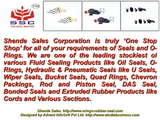 Shende Sales Corporation is truly ‘One Stop
Shop’ for all of your requirements of Seals and O-
Rings. We are one of the leading stockiest of
various Fluid Sealing Products like Oil Seals, O-
Rings, Hydraulic & Pneumatic Seals like U Seals,
Wiper Seals, Bucket Seals, Quad Rings, Chevron
Packings, Rod and Piston Seal, DAS Seal,
Bonded Seals and Extruded Rubber Products like
Cords and Various Sections.
             Shende Sales. http://www.orings-rubber-seal.com
     Designed by Advent InfoSoft Pvt Ltd. http://www.eindiabusiness.com
 