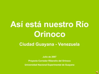 Así está nuestro Río Orinoco Ciudad Guayana - Venezuela Julio de 2007 Proyecto Corredor Ribereño del Orinoco Universidad Nacional Experimental de Guayana 