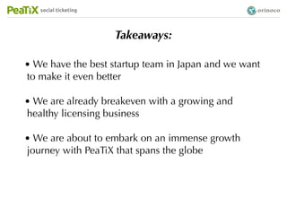 social ticketing




                      Takeaways:

• We have the best startup team in Japan and we want
to make it even better

• We are already breakeven with a growing and
healthy licensing business

• We are about to embark on an immense growth
journey with PeaTiX that spans the globe
 