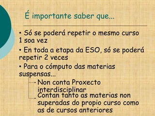 É importante saber que...
• Só se poderá repetir o mesmo curso
1 soa vez
• En toda a etapa da ESO, só se poderá
repetir 2 veces
• Para o cómputo das materias
suspensas...
Non conta Proxecto
interdisciplinar
Contan tanto as materias non
superadas do propio curso como
as de cursos anteriores
 