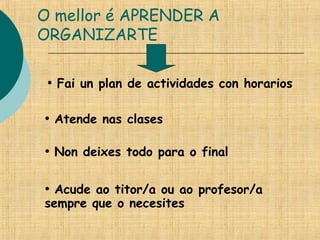 O mellor é APRENDER A
ORGANIZARTE
• Fai un plan de actividades con horarios
• Atende nas clases
• Non deixes todo para o final
• Acude ao titor/a ou ao profesor/a
sempre que o necesites
 
