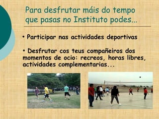Para desfrutar máis do tempo
que pasas no Instituto podes...
• Participar nas actividades deportivas
• Desfrutar cos teus compañeiros dos
momentos de ocio: recreos, horas libres,
actividades complementarias...
 