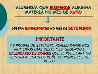 ALUMNO/A QUEALUMNO/A QUE SUSPENDESUSPENDE ALGUNHAALGUNHA
MATERIA NO MES DEMATERIA NO MES DE XUÑOXUÑO
DEBERÁDEBERÁ EXAMINARSEEXAMINARSE NO MES DENO MES DE SETEMBROSETEMBRO
IMPORTANTEIMPORTANTE
AS PROBAS DE SETEMBRO REALIZARANSE NOSAS PROBAS DE SETEMBRO REALIZARANSE NOS
PRIMEIROS DÍAS DESTE MES, SEGUNDO OPRIMEIROS DÍAS DESTE MES, SEGUNDO O
CALENDARIO DE EXAMESCALENDARIO DE EXAMES QUE SE PUBLICARÁ NOQUE SE PUBLICARÁ NO
CENTRO A FINAIS DE XUÑO OU PRINCIPIOS DECENTRO A FINAIS DE XUÑO OU PRINCIPIOS DE
XULLO.XULLO.
 