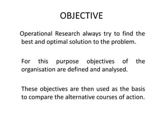 OBJECTIVE
Operational Research always try to find the
best and optimal solution to the problem.
For this purpose objectives of the
organisation are defined and analysed.
These objectives are then used as the basis
to compare the alternative courses of action.
 