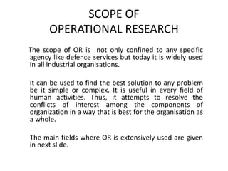 SCOPE OF
OPERATIONAL RESEARCH
The scope of OR is not only confined to any specific
agency like defence services but today it is widely used
in all industrial organisations.
It can be used to find the best solution to any problem
be it simple or complex. It is useful in every field of
human activities. Thus, it attempts to resolve the
conflicts of interest among the components of
organization in a way that is best for the organisation as
a whole.
The main fields where OR is extensively used are given
in next slide.
 