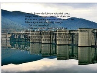 No rio Balsemão foi construída há pouco tempo, uma barragem ,perto da aldeia de Pretarouca , para que em anos de seca , não falte a água  na cidade de Lamego. Foi uma coisa boa! Este rio também passa por um lugar chamado Sardinho , onde antigamente havia os moinhos de pedra e as águas com a sua força , faziam mover as pedras do moinho e assim se moíam o milho , o trigo , o centeio e a cevada. 