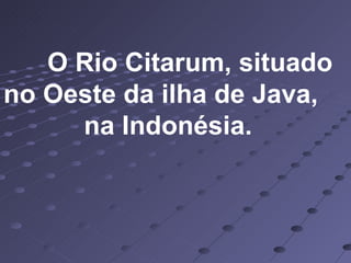 O Rio Citarum, situado no Oeste da ilha de Java,  na Indonésia. 