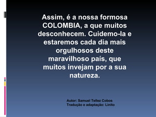 Assim, é a nossa formosa
 COLOMBIA, a que muitos
desconhecem. Cuidemo-la e
 estaremos cada dia mais
     orgulhosos deste
   maravilhoso país, que
 muitos invejam por a sua
         natureza.


       Autor: Samuel Tellez Cobos
       Tradução e adaptação: Linito
 