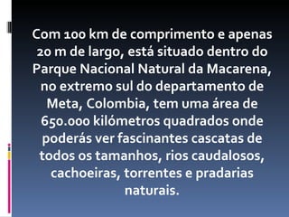 Com 100 km de comprimento e apenas
 20 m de largo, está situado dentro do
Parque Nacional Natural da Macarena,
  no extremo sul do departamento de
   Meta, Colombia, tem uma área de
  650.000 kilómetros quadrados onde
  poderás ver fascinantes cascatas de
 todos os tamanhos, rios caudalosos,
   cachoeiras, torrentes e pradarias
               naturais.
 