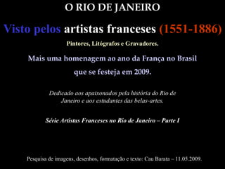 O RIO DE JANEIRO
Visto pelos artistas franceses (1551-1886)
Pintores, Litógrafos e Gravadores.
Mais uma homenagem ao ano da França no Brasil
que se festeja em 2009.
Pesquisa de imagens, desenhos, formatação e texto: Cau Barata – 11.05.2009.
Série Artistas Franceses no Rio de Janeiro – Parte I
Dedicado aos apaixonados pela história do Rio de
Janeiro e aos estudantes das belas-artes.
 