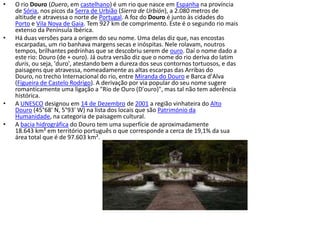 O rio Douro (Duero, em castelhano) é um rio que nasce em Espanha na província de Sória, nos picos da Serra de Urbião (Sierra de Urbión), a 2.080 metros de altitude e atravessa o norte de Portugal. A foz do Douro é junto às cidades do Porto e Vila Nova de Gaia. Tem 927 km de comprimento. Este é o segundo rio mais extenso da Península Ibérica.Há duas versões para a origem do seu nome. Uma delas diz que, nas encostas escarpadas, um rio banhava margens secas e inóspitas. Nele rolavam, noutros tempos, brilhantes pedrinhas que se descobriu serem de ouro. Daí o nome dado a este rio: Douro (de + ouro). Já outra versão diz que o nome do rio deriva do latim duris, ou seja, 'duro', atestando bem a dureza dos seus contornos tortuosos, e das paisagens que atravessa, nomeadamente as altas escarpas das Arribas do Douro, no trecho Internacional do rio, entre Miranda do Douro e Barca d'Alva (Figueira de Castelo Rodrigo). A derivação por via popular do seu nome sugere romanticamente uma ligação a "Rio de Ouro (D'ouro)", mas tal não tem aderência histórica.A UNESCO designou em 14 de Dezembro de 2001 a região vinhateira do Alto Douro (45°68' N, 5°93' W) na lista dos locais que são Património da Humanidade, na categoria de paisagem cultural.A bacia hidrográfica do Douro tem uma superfície de aproximadamente 18.643 km² em território português o que corresponde a cerca de 19,1% da sua área total que é de 97.603 km².