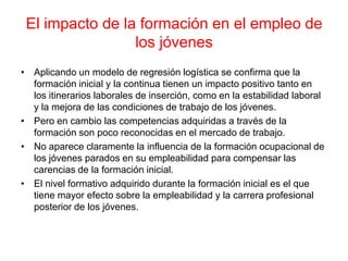 El impacto de la formación en el empleo de
los jóvenes
• Aplicando un modelo de regresión logística se confirma que la
formación inicial y la continua tienen un impacto positivo tanto en
los itinerarios laborales de inserción, como en la estabilidad laboral
y la mejora de las condiciones de trabajo de los jóvenes.
• Pero en cambio las competencias adquiridas a través de la
formación son poco reconocidas en el mercado de trabajo.
• No aparece claramente la influencia de la formación ocupacional de
los jóvenes parados en su empleabilidad para compensar las
carencias de la formación inicial.
• El nivel formativo adquirido durante la formación inicial es el que
tiene mayor efecto sobre la empleabilidad y la carrera profesional
posterior de los jóvenes.
 