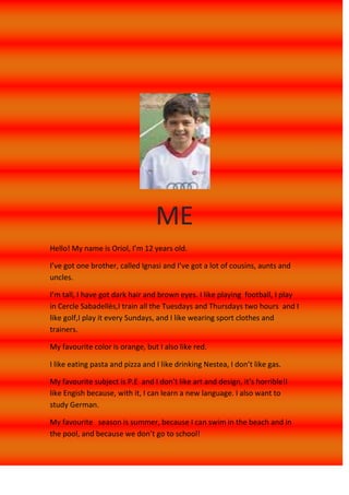 ME<br />Hello! My name is Oriol, I’m 12 years old.<br />I’ve got one brother, called Ignasi and I’ve got a lot of cousins, aunts and uncles.<br />I’m tall, I have got dark hair and brown eyes. I like playing  football, I play in Cercle Sabadellès,I train all the Tuesdays and Thursdays two hours  and I like golf,I play it every Sundays, and I like wearing sport clothes and trainers.<br />My favourite color is orange, but I also like red.<br />I like eating pasta and pizza and I like drinking Nestea, I don’t like gas.<br />My favourite subject is P.E  and I don’t like art and design, it’s horrible!I like Engish because, with it, I can learn a new language. I also want to study German.<br />My favourite   season is summer, because I can swim in the beach and in the pool, and because we don’t go to school! <br />Look at this!<br />Here, in this photo I am visiting a castle of Almeria, this summer. The castle was very beautiful  and it’s got a lot of gardens.<br />In this photo, I am playing  the Costa Girona Cup, a tournament that I go in summers.<br />In this photo, I am riding a horse, this summer, in Mojacar (Almeria). I am with a cowboy, he’s very funny! <br />AROUND THE WORLD<br />All the summers,with my family, I go to travel to one city of Spain, I went to Mallorca, Menorca , Ibiza, Illas Canarias, Huelva, and the last year, I went to Mojacar,  one little village situaded near Almeria, there, I went with one friend of football, it was very funny and we went to visit other villages. In the afternoon we swam in the pool of the resindencial area, one night, we  swam at night! <br />One year, when I was 9 years old, we went to Disneyland Paris, it was very funny it was an unforgettable experience, the attractions were very good, and I went to the Disney Restaurant, there I ate Mickey’s Hamburger.<br />But, all the summers, I go to Arenys de Mar, to my grandparent’s house. There I play with my cousins and I go to the beach. In the afternoon, I go to stroll in the village.<br />When the school finishes, I go to a football tournament with my team, Costa Girona Cup, there I play with very important teams, and it’s very funny. We are in a hotel, different all the years and there, we swim in the pool, in the beach….<br />