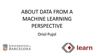 Oriol	
  Pujol
ABOUT	
  DATA	
  FROM	
  A	
  
MACHINE	
  LEARNING	
  
PERSPECTIVE
 
