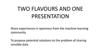 TWO	
  FLAVOURS	
  AND	
  ONE	
  
PRESENTATION
Share	
  experiences	
  in	
  openness	
  from	
  the	
  machine	
  learning	
  
community
To	
  propose	
  potential	
  solutions	
  to	
  the	
  problem	
  of	
  sharing	
  
sensible	
  data
 