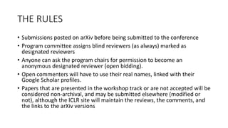 THE	
  RULES
• Submissions	
  posted	
  on	
  arXiv before	
  being	
  submitted	
  to	
  the	
  conference
• Program	
  committee	
  assigns	
  blind	
  reviewers	
  (as	
  always)	
  marked	
  as	
  
designated	
  reviewers
• Anyone	
  can	
  ask	
  the	
  program	
  chairs	
  for	
  permission	
  to	
  become	
  an	
  
anonymous	
  designated	
  reviewer	
  (open	
  bidding).
• Open	
  commenters	
  will	
  have	
  to	
  use	
  their	
  real	
  names,	
  linked	
  with	
  their	
  
Google	
  Scholar	
  profiles.
• Papers	
  that	
  are	
  presented	
  in	
  the	
  workshop	
  track	
  or	
  are	
  not	
  accepted	
  will	
  be	
  
considered	
  non-­‐archival,	
  and	
  may	
  be	
  submitted	
  elsewhere	
  (modified	
  or	
  
not),	
  although	
  the	
  ICLR	
  site	
  will	
  maintain	
  the	
  reviews,	
  the	
  comments,	
  and	
  
the	
  links	
  to	
  the	
  arXiv versions
 