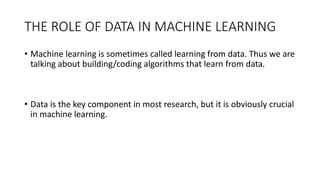 THE	
  ROLE	
  OF	
  DATA	
  IN	
  MACHINE	
  LEARNING
• Machine	
  learning	
  is	
  sometimes	
  called	
  learning	
  from	
  data.	
  Thus	
  we	
  are	
  
talking	
  about	
  building/coding	
  algorithms	
  that	
  learn	
  from	
  data.
• Data	
  is	
  the	
  key	
  component	
  in	
  most	
  research,	
  but	
  it	
  is	
  obviously	
  crucial	
  
in	
  machine	
  learning.
 