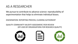 AS	
  A	
  RESEARCHER
DISEMINATION:	
  REPORTING	
  PROCESS,	
  CLAIMING	
  AUTHORSHIP
QUALITY:	
  COMMUNITY	
  VALIDITY	
  ASSESSMENT,	
  PEER	
  REVIEW	
  
(KPI	
  USED	
  BY	
  ORGANISATIONS	
  FOR	
  RESEARCH	
  QUALITY)
We	
  pursue	
  to	
  contribute	
  to	
  advance	
  science:	
  reproducibility	
  of	
  
experimentation	
  that	
  helps	
  to	
  eliminate individual	
  biases.	
  
 