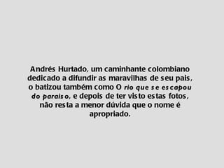 Andrés Hurtado, um caminhante colombiano dedicado a difundir as maravilhas de seu pais, o batizou também como O  rio que se escapou do paraiso , e depois de ter visto estas fotos, não resta a menor dúvida que o nome é apropriado. 