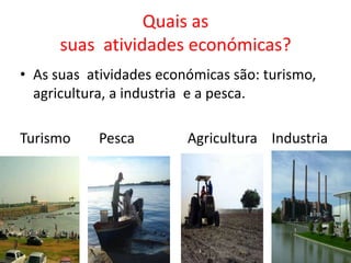 Quais as
      suas atividades económicas?
• As suas atividades económicas são: turismo,
  agricultura, a industria e a pesca.

Turismo    Pesca         Agricultura Industria
 