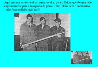 Aqui estamos os três a olhar, embevecidos, para o Orion, que foi montado expressamente para a fotografia da praxe... mas, claro, sem o combustível – não fosse o diabo tecê-las!!! 