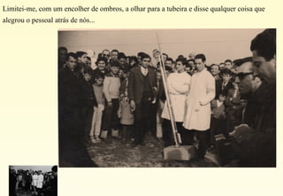 Limitei-me, com um encolher de ombros, a olhar para a tubeira e disse qualquer coisa que alegrou o pessoal atrás de nós... 